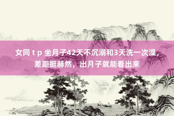 女同 t p 坐月子42天不沉溺和3天洗一次澡，差距挺赫然，出月子就能看出来