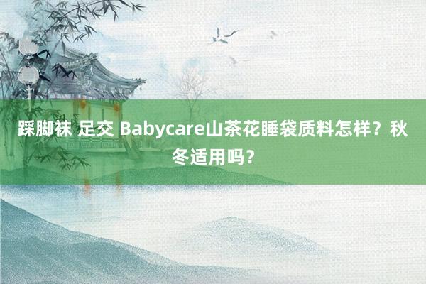 踩脚袜 足交 Babycare山茶花睡袋质料怎样?秋冬适用吗?