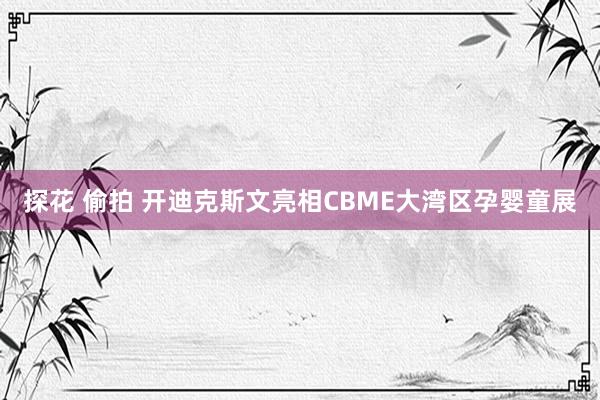 探花 偷拍 开迪克斯文亮相CBME大湾区孕婴童展
