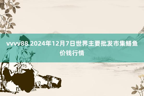 vvvv88 2024年12月7日世界主要批发市集鳝鱼价钱行情