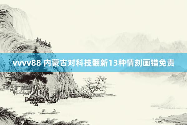 vvvv88 内蒙古对科技翻新13种情刻画错免责