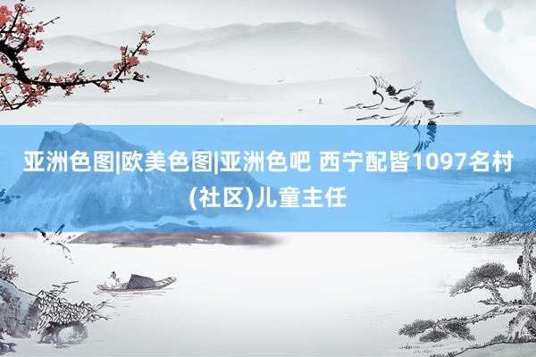 亚洲色图|欧美色图|亚洲色吧 西宁配皆1097名村(社区)儿童主任
