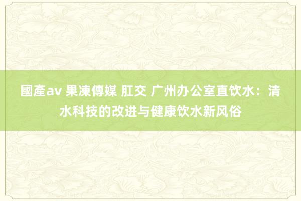 國產av 果凍傳媒 肛交 广州办公室直饮水：清水科技的改进与健康饮水新风俗