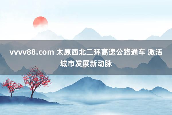 vvvv88.com 太原西北二环高速公路通车 激活城市发展新动脉