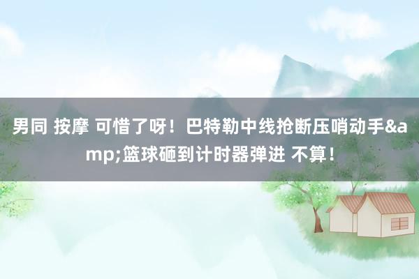 男同 按摩 可惜了呀！巴特勒中线抢断压哨动手&篮球砸到计时器弹进 不算！