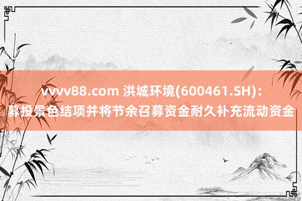 vvvv88.com 洪城环境(600461.SH):募投景色结项并将节余召募资金耐久补充流动资金