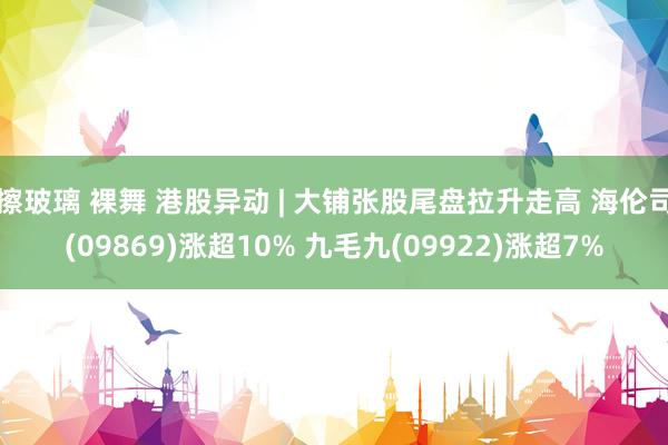 擦玻璃 裸舞 港股异动 | 大铺张股尾盘拉升走高 海伦司(09869)涨超10% 九毛九(09922)涨超7%