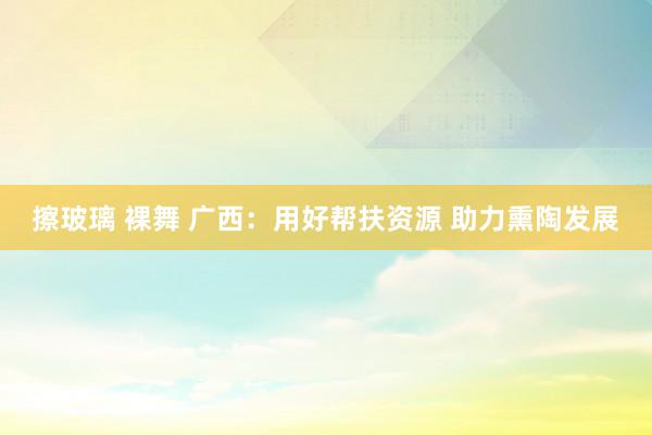 擦玻璃 裸舞 广西:用好帮扶资源 助力熏陶发展