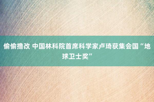 偷偷撸改 中国林科院首席科学家卢琦获集会国“地球卫士奖”
