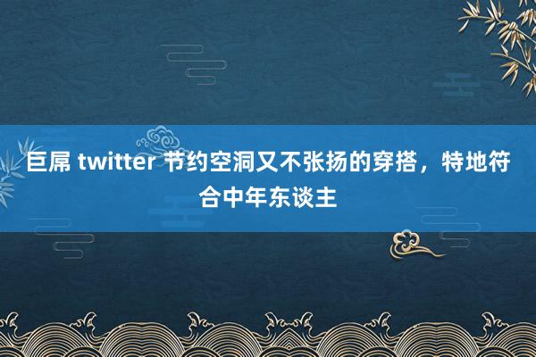 巨屌 twitter 节约空洞又不张扬的穿搭，特地符合中年东谈主