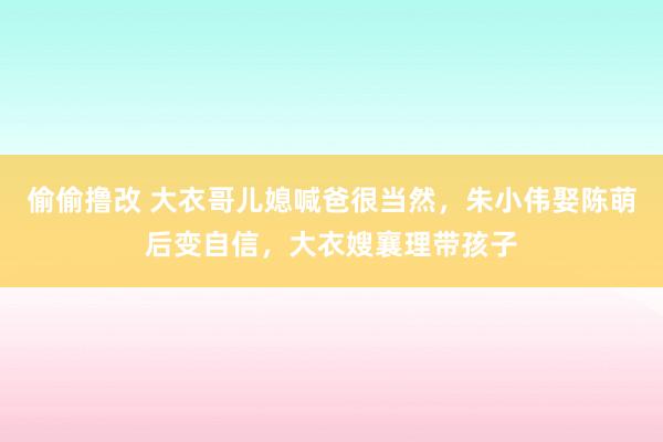 偷偷撸改 大衣哥儿媳喊爸很当然，朱小伟娶陈萌后变自信，大衣嫂襄理带孩子