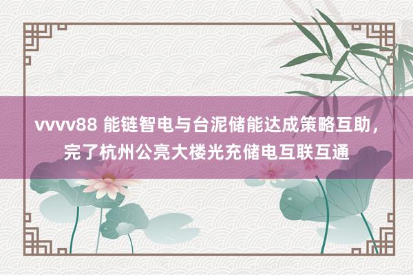 vvvv88 能链智电与台泥储能达成策略互助,完了杭州公亮大楼光充储电互联互通