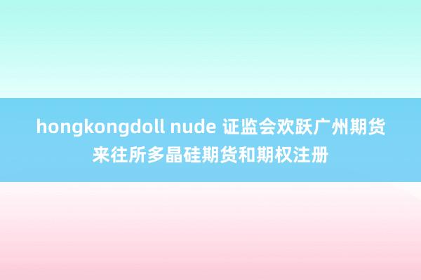 hongkongdoll nude 证监会欢跃广州期货来往所多晶硅期货和期权注册