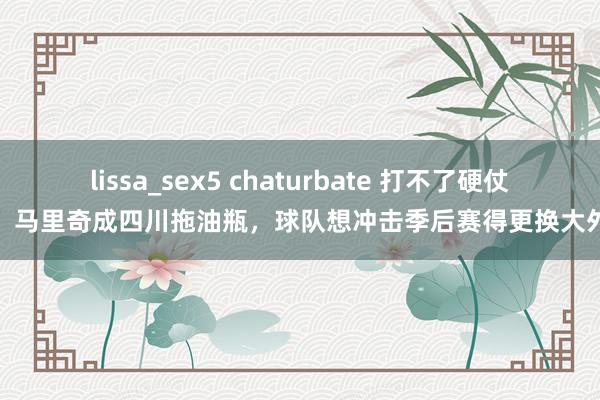 lissa_sex5 chaturbate 打不了硬仗!马里奇成四川拖油瓶,球队想冲击季后赛得更换大外