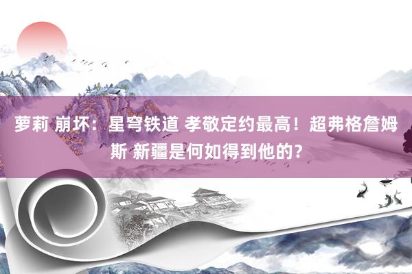 萝莉 崩坏：星穹铁道 孝敬定约最高！超弗格詹姆斯 新疆是何如得到他的？