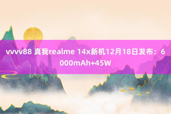 vvvv88 真我realme 14x新机12月18日发布：6000mAh+45W
