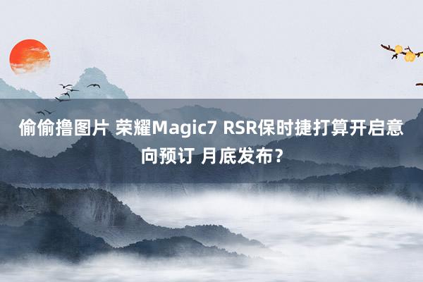偷偷撸图片 荣耀Magic7 RSR保时捷打算开启意向预订 月底发布？