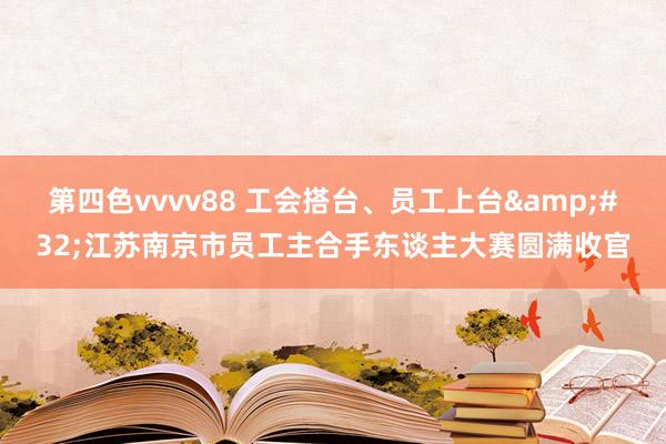 第四色vvvv88 工会搭台、员工上台 江苏南京市员工主合手东谈主大赛圆满收官