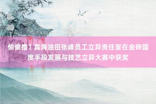 偷偷撸1 青海油田张峰员工立异责任室在金砖国度手段发展与技艺立异大赛中获奖