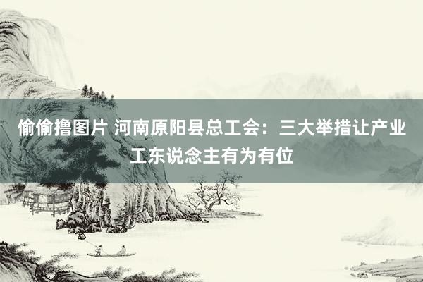 偷偷撸图片 河南原阳县总工会：三大举措让产业工东说念主有为有位