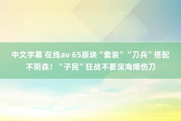 中文字幕 在线av 65版块“套装”“刀兵”搭配不阴森!“子民”狂战不要深海爆伤刀