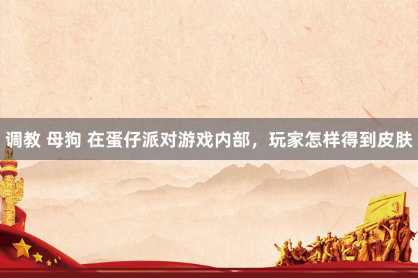 调教 母狗 在蛋仔派对游戏内部,玩家怎样得到皮肤