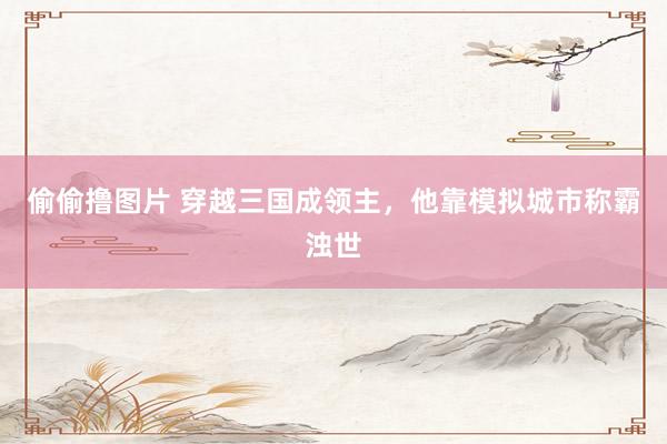 偷偷撸图片 穿越三国成领主，他靠模拟城市称霸浊世