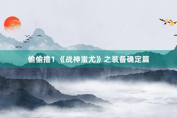 偷偷撸1 《战神蚩尤》之装备确定篇