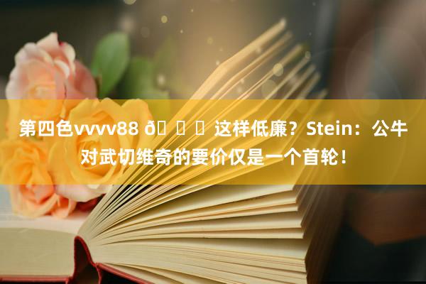第四色vvvv88 👀这样低廉?Stein:公牛对武切维奇的要价仅是一个首轮!