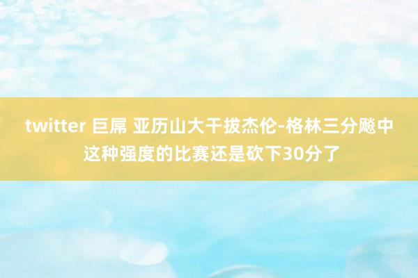 twitter 巨屌 亚历山大干拔杰伦-格林三分飚中 这种强度的比赛还是砍下30分了