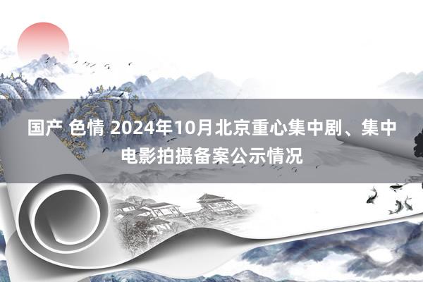 国产 色情 2024年10月北京重心集中剧、集中电影拍摄备案公示情况