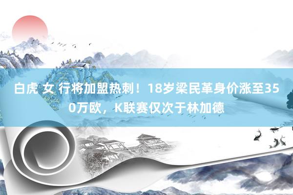 白虎 女 行将加盟热刺！18岁梁民革身价涨至350万欧，K联赛仅次于林加德