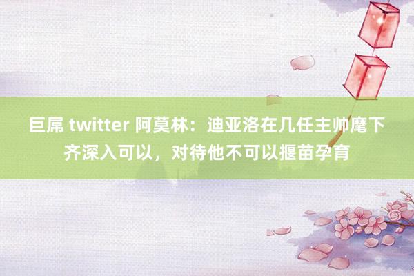 巨屌 twitter 阿莫林:迪亚洛在几任主帅麾下齐深入可以,对待他不可以揠苗孕育
