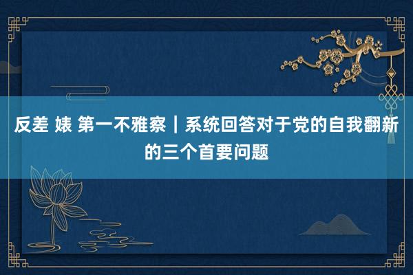 反差 婊 第一不雅察｜系统回答对于党的自我翻新的三个首要问题