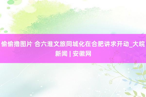 偷偷撸图片 合六淮文旅同城化在合肥讲求开动_大皖新闻 | 安徽网