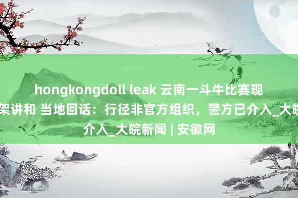 hongkongdoll leak 云南一斗牛比赛现场多东谈主打架讲和 当地回话：行径非官方组织，警方已介入_大皖新闻 | 安徽网