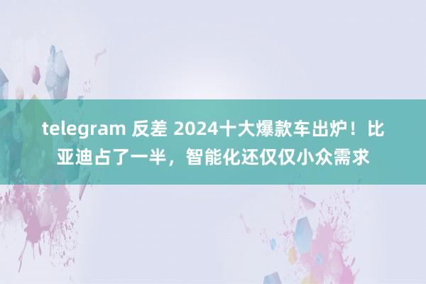 telegram 反差 2024十大爆款车出炉！比亚迪占了一半，智能化还仅仅小众需求