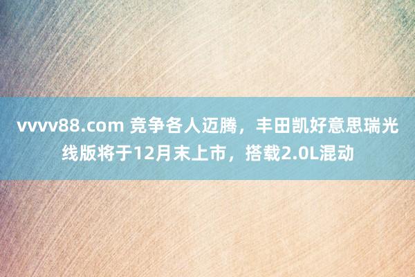 vvvv88.com 竞争各人迈腾，丰田凯好意思瑞光线版将于12月末上市，搭载2.0L混动