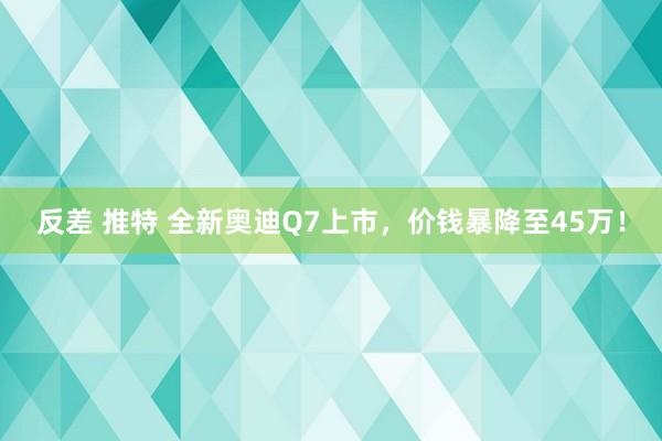 反差 推特 全新奥迪Q7上市，价钱暴降至45万！
