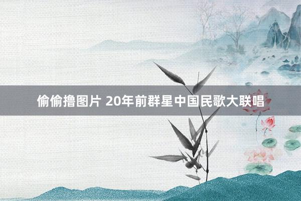 偷偷撸图片 20年前群星中国民歌大联唱