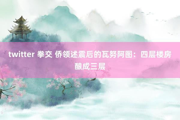 twitter 拳交 侨领述震后的瓦努阿图:四层楼房酿成三层
