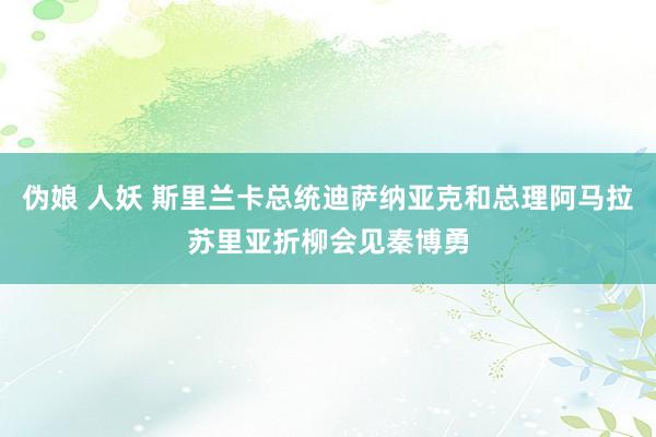 伪娘 人妖 斯里兰卡总统迪萨纳亚克和总理阿马拉苏里亚折柳会见秦博勇