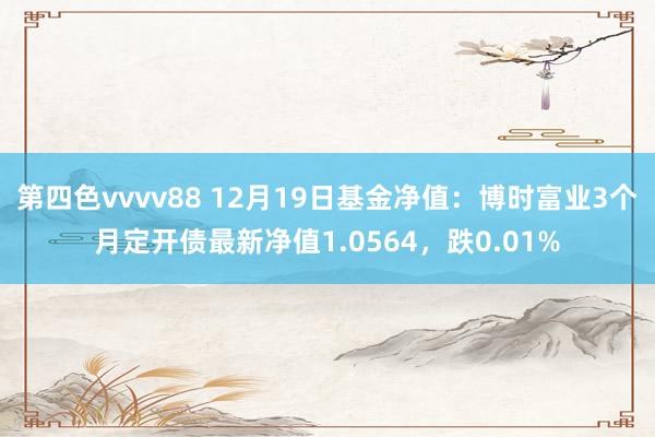 第四色vvvv88 12月19日基金净值:博时富业3个月定开债最新净值1.0564,跌0.01%
