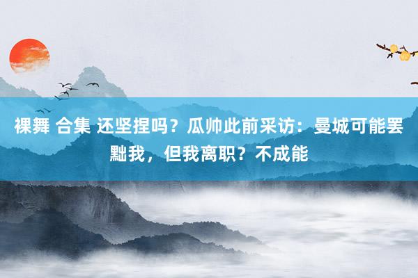 裸舞 合集 还坚捏吗?瓜帅此前采访:曼城可能罢黜我,但我离职?不成能