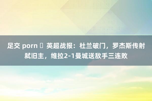 足交 porn ⚽英超战报:杜兰破门,罗杰斯传射弑旧主,维拉2-1曼城送敌手三连败