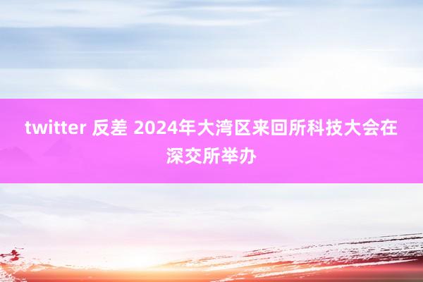 twitter 反差 2024年大湾区来回所科技大会在深交所举办