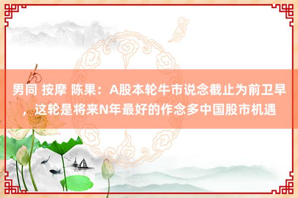 男同 按摩 陈果:A股本轮牛市说念截止为前卫早,这轮是将来N年最好的作念多中国股市机遇