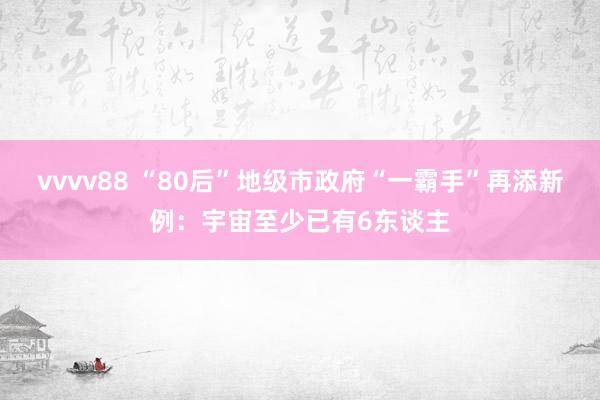 vvvv88 “80后”地级市政府“一霸手”再添新例:宇宙至少已有6东谈主