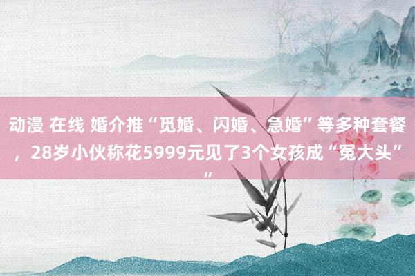 动漫 在线 婚介推“觅婚、闪婚、急婚”等多种套餐，28岁小伙称花5999元见了3个女孩成“冤大头”