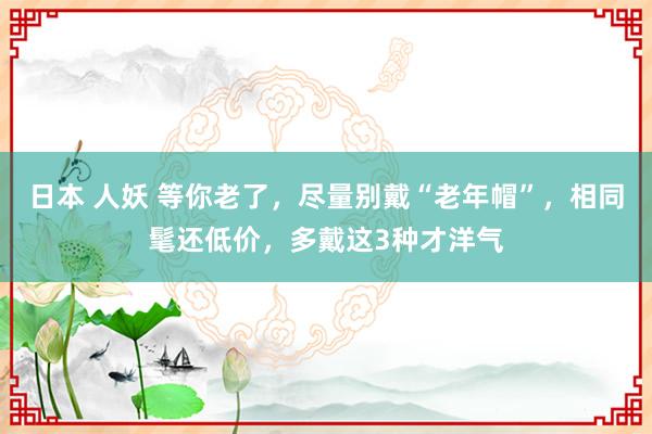 日本 人妖 等你老了,尽量别戴“老年帽”,相同髦还低价,多戴这3种才洋气
